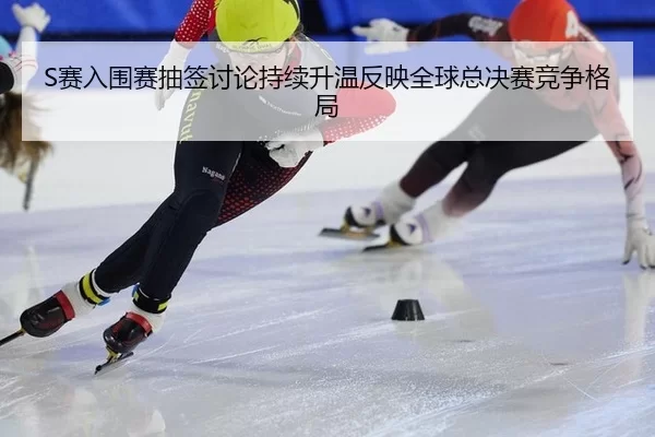 S赛入围赛抽签讨论持续升温反映全球总决赛竞争格局